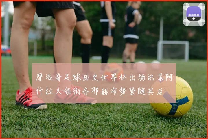 摩洛哥足球历史世界杯出场记录阿什拉夫领衔齐耶赫布努紧随其后