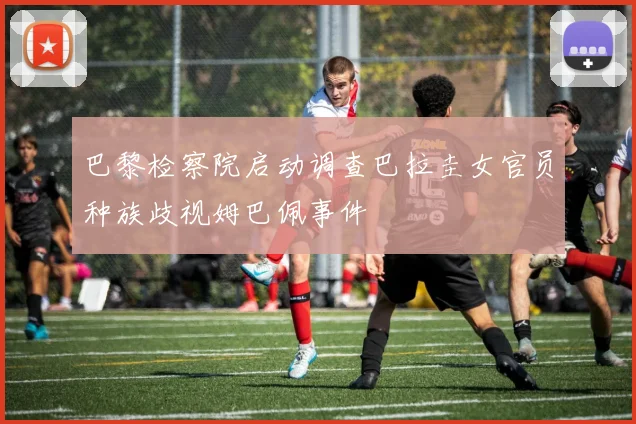 巴黎检察院启动调查巴拉圭女官员种族歧视姆巴佩事件