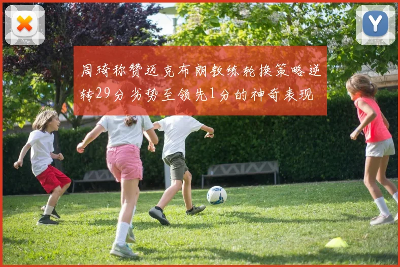 周琦称赞迈克布朗教练轮换策略逆转29分劣势至领先1分的神奇表现