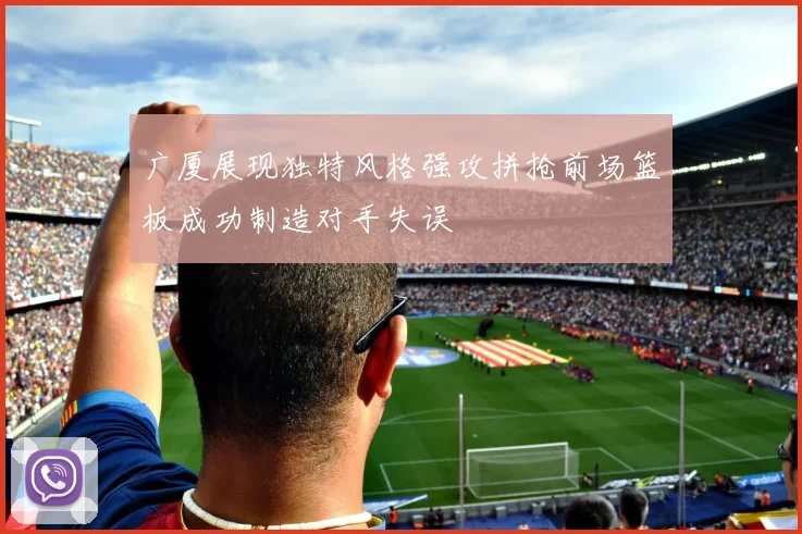 广厦展现独特风格强攻拼抢前场篮板成功制造对手失误