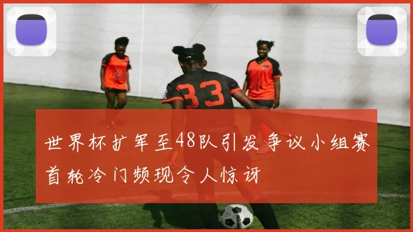 世界杯扩军至48队引发争议小组赛首轮冷门频现令人惊讶
