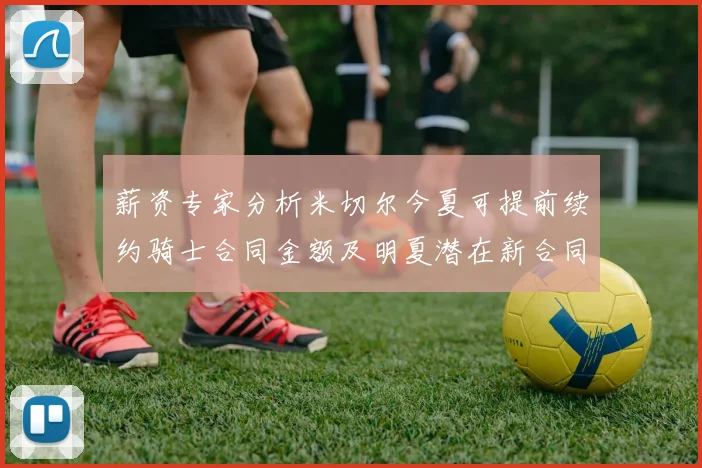 薪资专家分析米切尔今夏可提前续约骑士合同金额及明夏潜在新合同