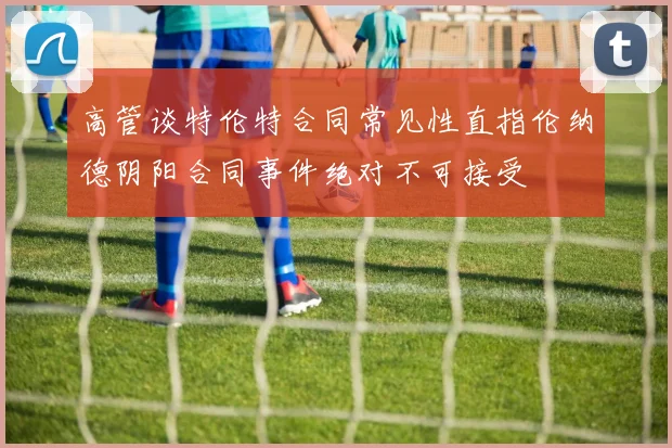 高管谈特伦特合同常见性直指伦纳德阴阳合同事件绝对不可接受