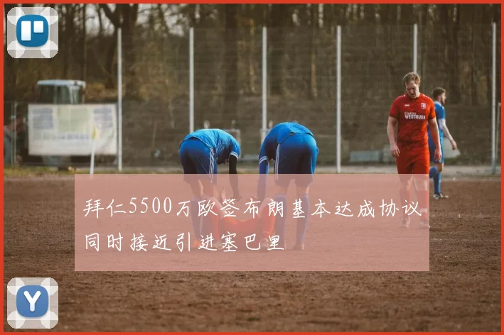 拜仁5500万欧签布朗基本达成协议同时接近引进塞巴里