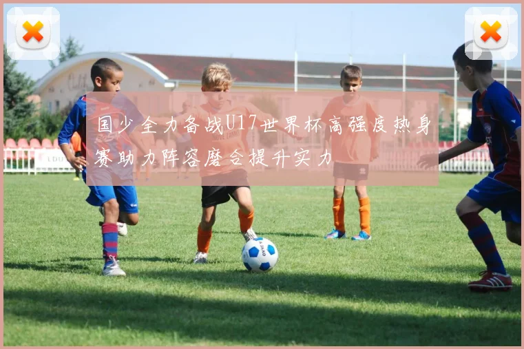 国少全力备战U17世界杯高强度热身赛助力阵容磨合提升实力