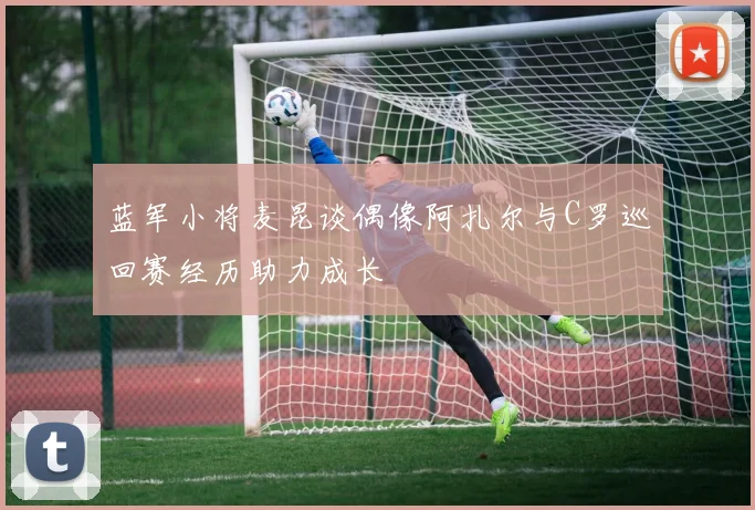 蓝军小将麦昆谈偶像阿扎尔与C罗巡回赛经历助力成长