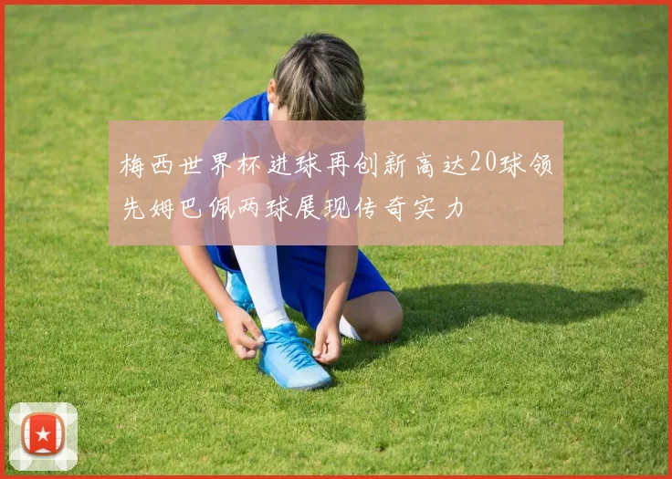 梅西世界杯进球再创新高达20球领先姆巴佩两球展现传奇实力