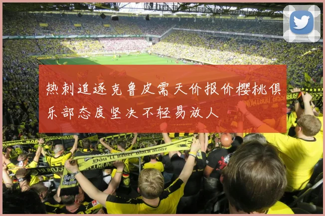 热刺追逐克鲁皮需天价报价樱桃俱乐部态度坚决不轻易放人