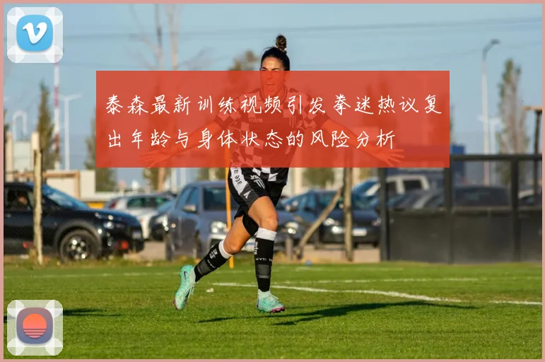 泰森最新训练视频引发拳迷热议复出年龄与身体状态的风险分析