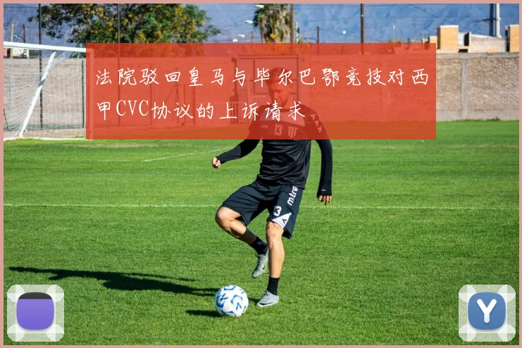 法院驳回皇马与毕尔巴鄂竞技对西甲CVC协议的上诉请求
