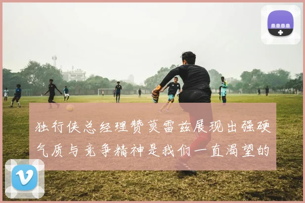独行侠总经理赞莫雷兹展现出强硬气质与竞争精神是我们一直渴望的特质
