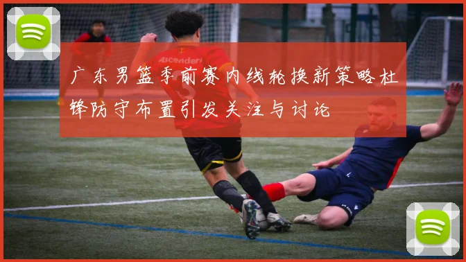 广东男篮季前赛内线轮换新策略杜锋防守布置引发关注与讨论