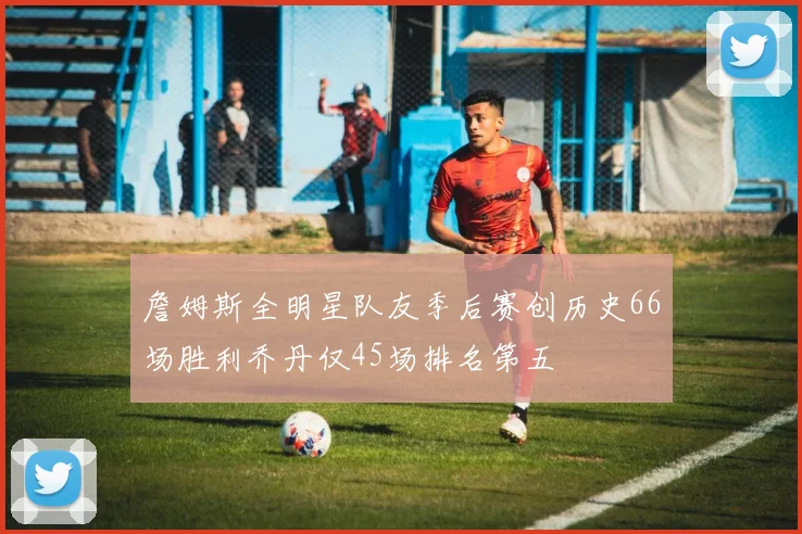詹姆斯全明星队友季后赛创历史66场胜利乔丹仅45场排名第五