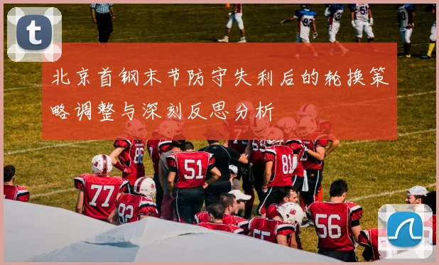 北京首钢末节防守失利后的轮换策略调整与深刻反思分析