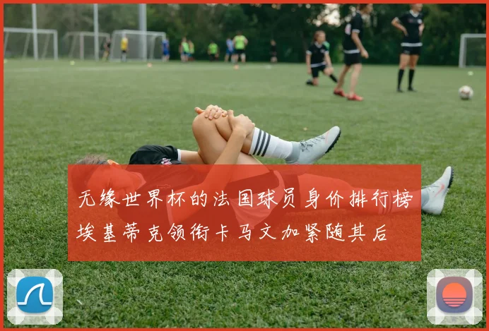 无缘世界杯的法国球员身价排行榜埃基蒂克领衔卡马文加紧随其后