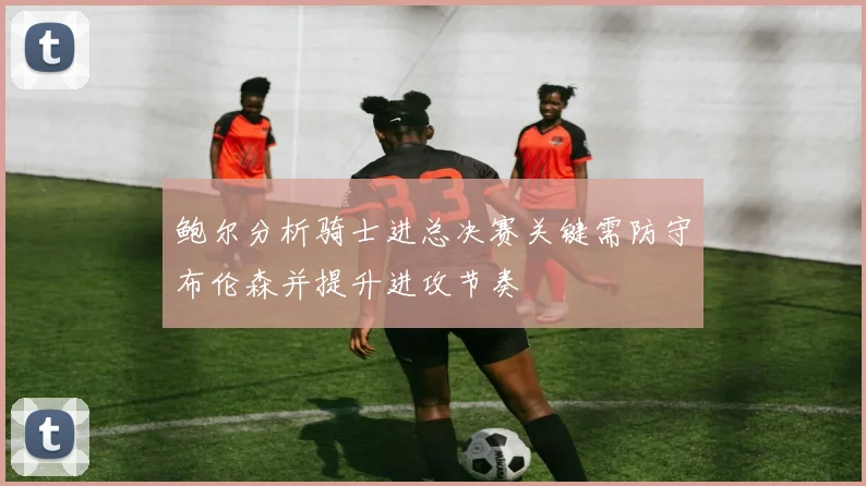 鲍尔分析骑士进总决赛关键需防守布伦森并提升进攻节奏