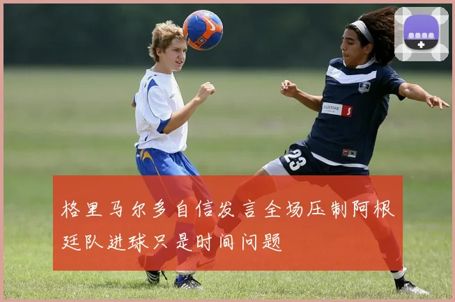 格里马尔多自信发言全场压制阿根廷队进球只是时间问题
