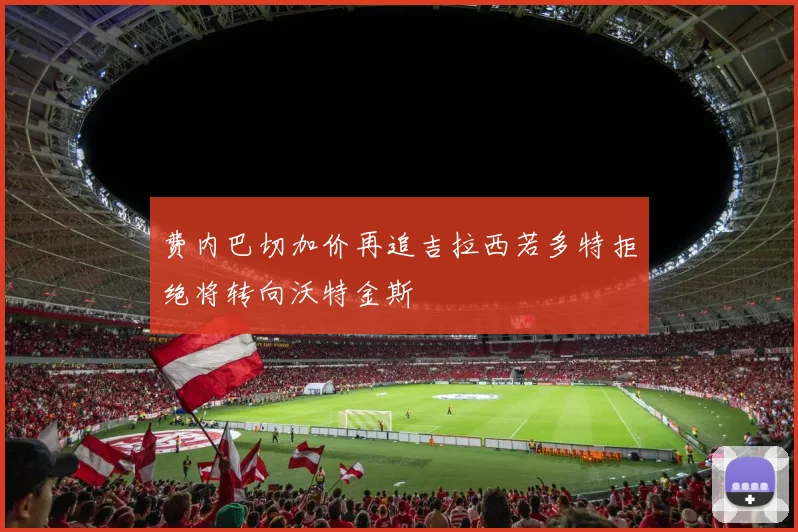 费内巴切加价再追吉拉西若多特拒绝将转向沃特金斯