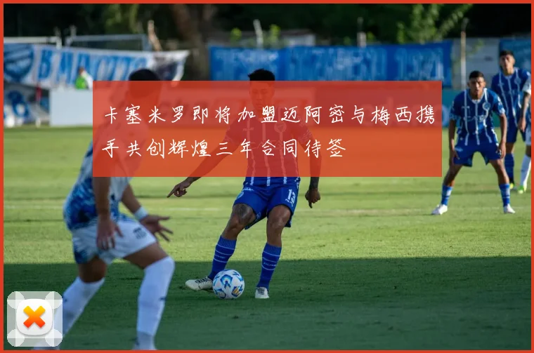 卡塞米罗即将加盟迈阿密与梅西携手共创辉煌三年合同待签
