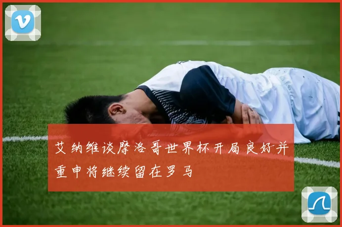 艾纳维谈摩洛哥世界杯开局良好并重申将继续留在罗马