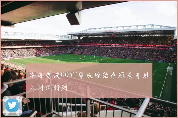 字母哥谈GOAT争议称若夺冠或可进入讨论行列