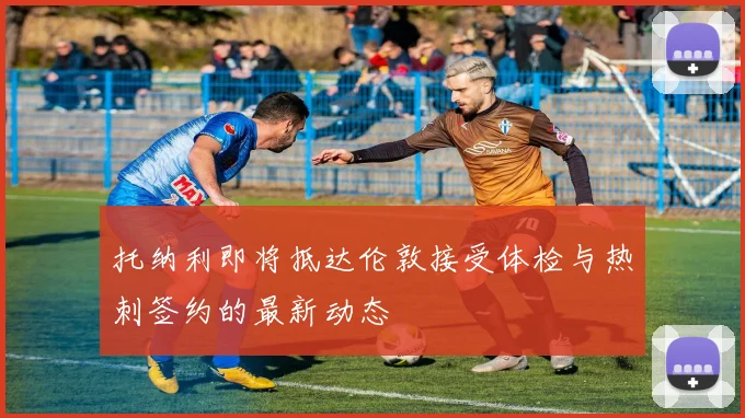 托纳利即将抵达伦敦接受体检与热刺签约的最新动态