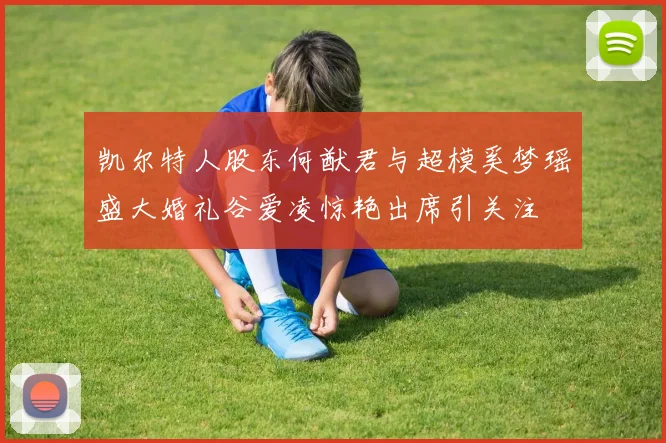 凯尔特人股东何猷君与超模奚梦瑶盛大婚礼谷爱凌惊艳出席引关注