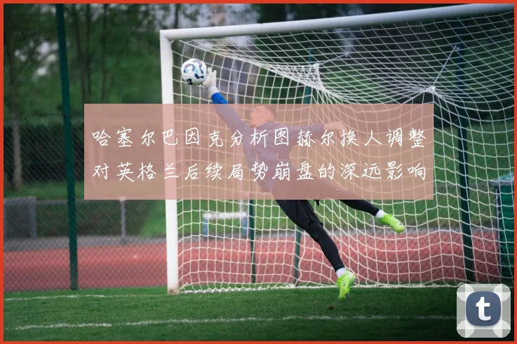 哈塞尔巴因克分析图赫尔换人调整对英格兰后续局势崩盘的深远影响