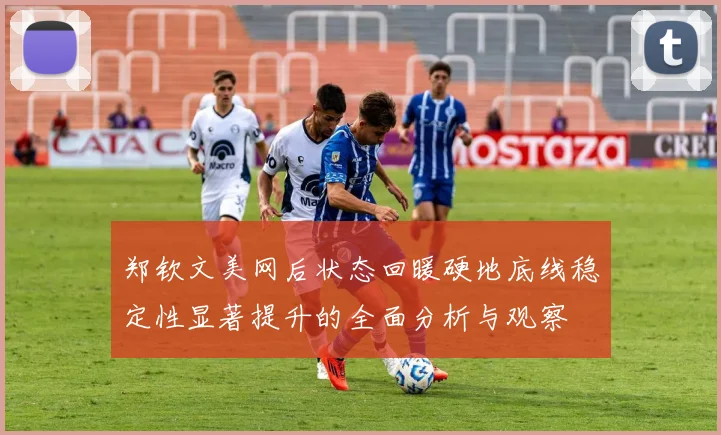 郑钦文美网后状态回暖硬地底线稳定性显著提升的全面分析与观察