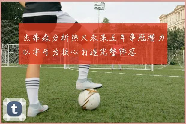 杰弗森分析热火未来五年争冠潜力以字母为核心打造完整阵容