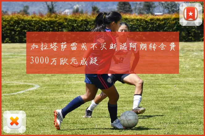 加拉塔萨雷或不买断诺阿朗转会费3000万欧元成疑