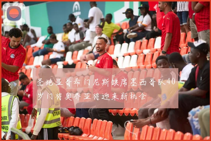圣地亚哥希门尼斯缺席墨西哥队40岁门将奥乔亚将迎来新机会