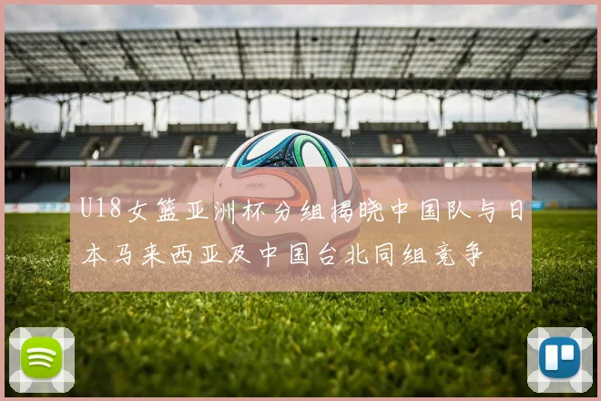 U18女篮亚洲杯分组揭晓中国队与日本马来西亚及中国台北同组竞争