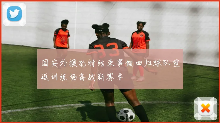 国安外援孔特结束事假回归球队重返训练场备战新赛季