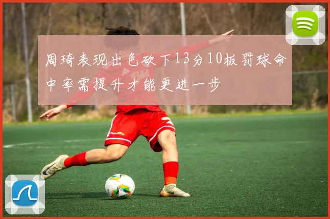 周琦表现出色砍下13分10板罚球命中率需提升才能更进一步