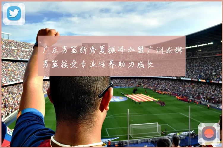 广东男篮新秀夏振峰加盟广州龙狮男篮接受专业培养助力成长